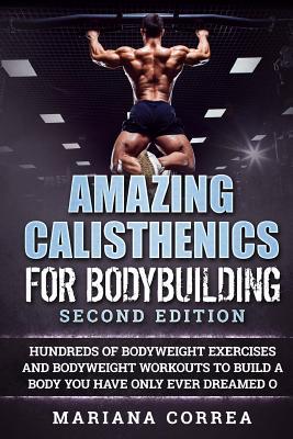 AMAZING CALISTHENICS For BODYBUILDING SECOND EDITION: HUNDREDS OF BODYWEIGHT EXERCISES AND BODYWEIGHT WORKOUTS TO BUILD a BODY YOU HAVE ONLY EVER DREA