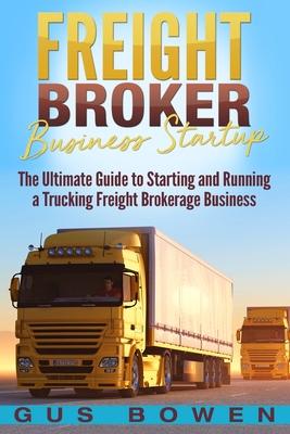 Freight Broker Business Startup: The Ultimate Guide to Starting and Running a Trucking Freight Brokerage Business