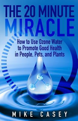 The 20 Minute Miracle: How to Use Ozone Water to Promote Health and Wellness in People, Pets and Plants