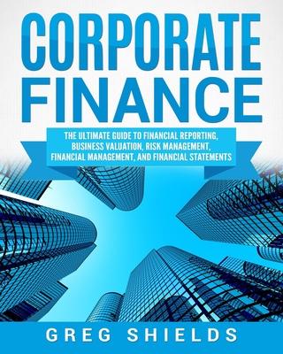 Corporate Finance: The Ultimate Guide to Financial Reporting, Business Valuation, Risk Management, Financial Management, and Financial St