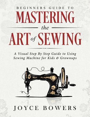 Beginners Guide to Mastering the Art of Sewing: A Visual Step By Step Guide to Using Sewing Machine for Kids & Grownups