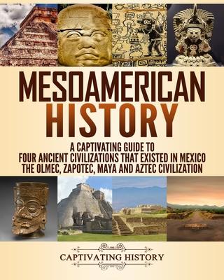 Mesoamerican History: A Captivating Guide to Four Ancient Civilizations that Existed in Mexico - The Olmec, Zapotec, Maya and Aztec Civiliza