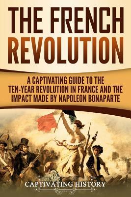 The French Revolution: A Captivating Guide to the Ten-Year Revolution in France and the Impact Made by Napoleon Bonaparte