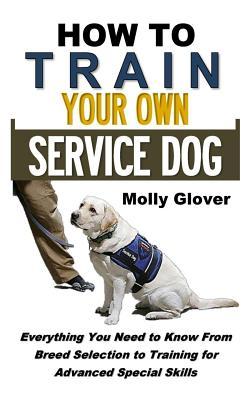 How to Train Your Own Service Dog: Everything You Need to Know about Service Dog Training from Breed Selection to Training for Advanced Special Skills