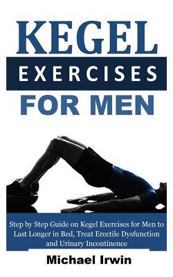 Kegel Exercises for Men: Step by Step Guide on Kegel Exercises for Men to Last Longer in Bed, Treat Erectile Dysfunction and Urinary Incontinen