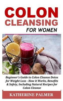 Colon Cleansing for Women: Beginner's Guide to Colon Cleanse Detox for Weight Loss - How It Works, Benefits & Safety, Including Natural Recipes f