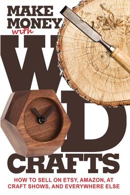 Make Money with Wood Crafts: How to Sell on Etsy, Amazon, at Craft Shows, to Interior Designers and Everywhere Else, and How to Get Top Dollars for