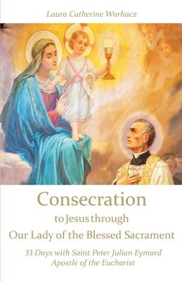 Consecration to Jesus through Our Lady of the Blessed Sacrament: 33 Days with Saint Peter Julian Eymard, Apostle of the Eucharist