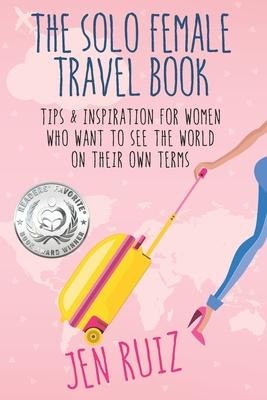 The Solo Female Travel Book: Tips and Inspiration for Women Who Want to See the World on Their Own Terms