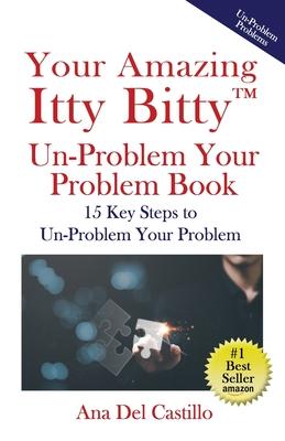 Your Amazing Itty Bitty(TM) Un-Problem Your Problem Book: 15 Key Steps to Un-Problem Your Problem