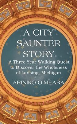 A City Saunter Story: A Three Year Walking Quest to Discover the Wholeness of Lansing, Michigan