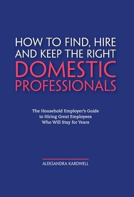 How to Find, Hire and Keep the Right Domestic Professionals: The Household Employer's Guide to Hiring Great Employees Who Will Stay for Years