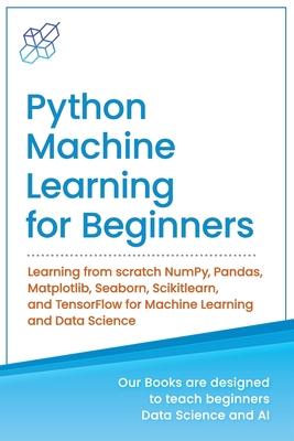 Python Machine Learning for Beginners: Learning from scratch NumPy, Pandas, Matplotlib, Seaborn, Scikitlearn, and TensorFlow for Machine Learning and