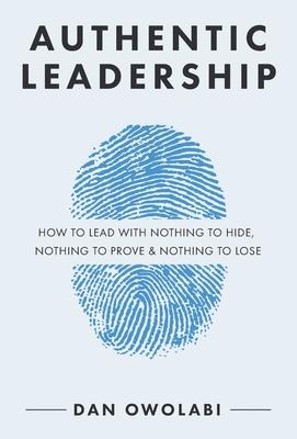 Authentic Leadership: How to Lead with Nothing to Hide, Nothing to Prove & Nothing to Lose