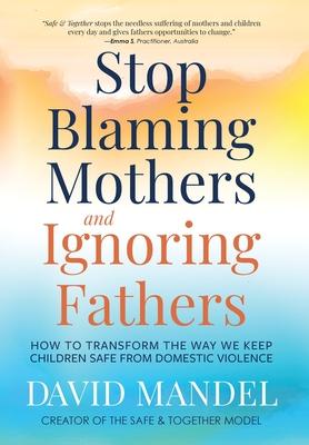 Stop Blaming Mothers and Ignoring Fathers: How to Transform the Way We Keep Children Safe from Domestic Violence