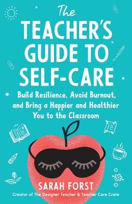 The Teacher's Guide to Self-Care: Build Resilience, Avoid Burnout, and Bring a Happier and Healthier You to the Classroom