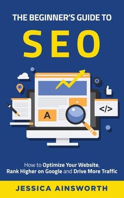 The Beginner's Guide to SEO: How to Optimize Your Website, Rank Higher on Google and Drive More Traffic