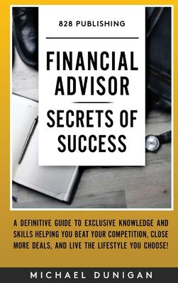 Financial Advisor Secrets of Success: A Definitive Guide to Exclusive Knowledge and Skills Helping you Beat your Competition, Close More Deals, and Li