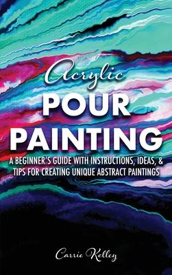 Acrylic Pour Painting: A Beginner's Guide with Instructions, Ideas, and Tips for Creating Unique Abstract Paintings