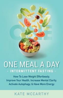 One Meal A Day Intermittent Fasting: How To Lose Weight Effortlessly, Improve Your Health, Increase Mental Clarity, Activate Autophagy, and Have More