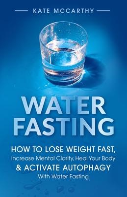 Water Fasting: How to Lose Weight Fast, Increase Mental Clarity, Heal Your Body, & Activate Autophagy with Water Fasting: How to Lose