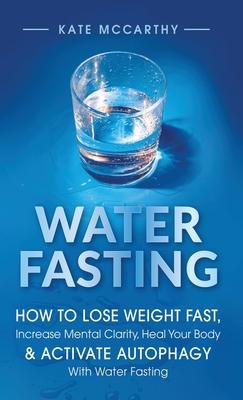 Water Fasting: How to Lose Weight Fast, Increase Mental Clarity, Heal Your Body, & Activate Autophagy with Water Fasting: How to Lose