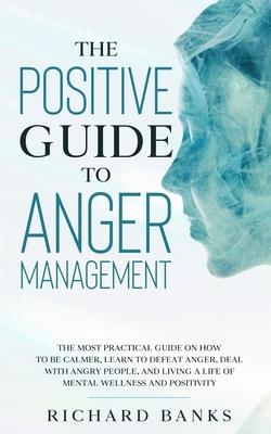 The Positive Guide to Anger Management: The Most Practical Guide on How to Be Calmer, Learn to Defeat Anger, Deal with Angry People, and Living a Life