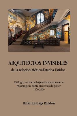 ARQUITECTOS INVISIBLES de la relacin Mxico-Estados Unidos. Dilogo con los embajadores mexicanos en Washington, sobre sus redes de poder (1970-2000)