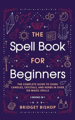 The Spell Book For Beginners: The Complete Guide to Using Candles, Crystals, and Herbs in Over 150 Magic Spells: The Complete Guide to Using Candles