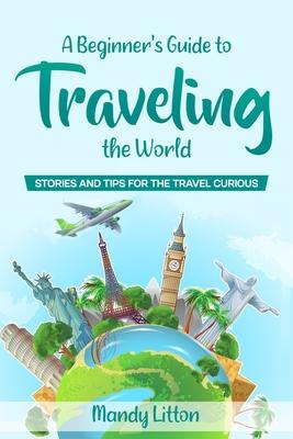 A Beginner's Guide To Traveling The World: Stories and Tips For The Travel Curious