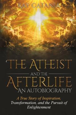 The Atheist and the Afterlife - an Autobiography: A True Story of Inspiration, Transformation, and the Pursuit of Enlightenment