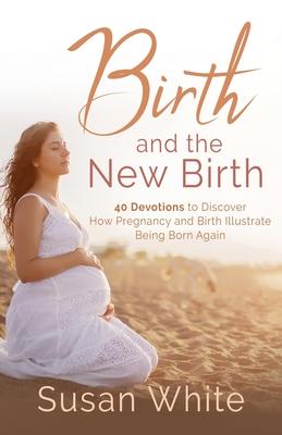 Birth and the New Birth: 40 Devotions to Discover How Pregnancy and Birth Illustrate Being Born Again