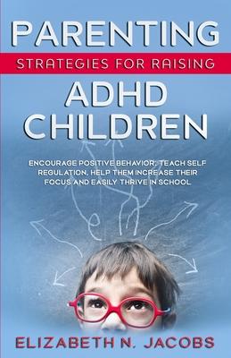 Parenting Strategies for Raising ADHD Children: Encourage Positive Behavior, Teach Self Regulation, Help Them Increase Their Focus and Easily Thrive i