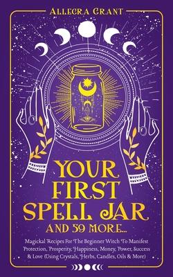 Your First Spell Jar (and 59 more...): Magickal Recipes For The Beginner Witch To Manifest Protection, Prosperity, Happiness, Money, Power, Success &