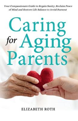 Caring For Aging Parents: Your Compassionate Guide to Regain Sanity, Reclaim Peace of Mind and Restore Life Balance to Avoid Burnout