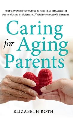 Caring For Aging Parents: Your Compassionate Guide to Regain Sanity, Reclaim Peace of Mind and Restore Life Balance to Avoid Burnout