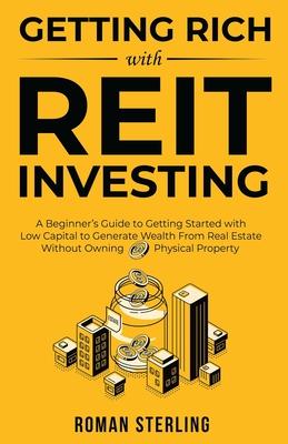 Getting Rich with REIT Investing: A Beginner's Guide to Getting Started with Low Capital to Generate Wealth From Real Estate Without Owning Physical P