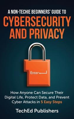 A Non-Techie Beginners' Guide to Cybersecurity and Privacy: How Anyone Can Secure Their Digital Life, Protect Data, and Prevent Cyber Attacks in 5 Eas