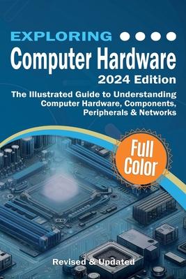 Exploring Computer Hardware - 2024 Edition: The Illustrated Guide to Understanding Computer Hardware, Components, Peripherals & Networks