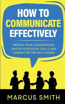 How to Communicate Effectively: Improve Your Conversations, Master Your Social Skills, And Connect Better With Others