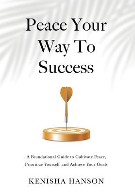 Peace Your Way to Success: A foundational guide to cultivate peace, prioritize yourself and achieve your goals