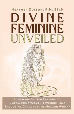 Divine Feminine Unveiled: Honoring Sacred Femininity, Empowering Women's Wisdom, and Embodying Grace for the Modern Woman