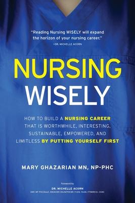 Nursing Wisely: How to Build a Nursing Career that is Worthwhile, Interesting, Sustainable, Empowered, and Limitless by Putting Yourse