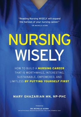 Nursing Wisely: How to Build a Nursing Career that is Worthwhile, Interesting, Sustainable, Empowered, and Limitless by Putting Yourse