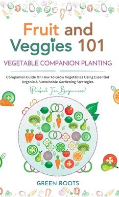 Fruit and Veggies 101 - Vegetable Companion Planting: Companion Guide On How To Grow Vegetables Using Essential, Organic & Sustainable Gardening Strat