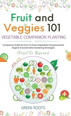 Fruit and Veggies 101 - Vegetable Companion Planting: Companion Guide On How To Grow Vegetables Using Essential, Organic & Sustainable Gardening Strat