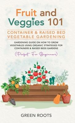 Fruit and Veggies 101 - Container & Raised Beds Vegetable Garden: Gardening Guide On How To Grow Vegetables Using Organic Strategies For Containers &