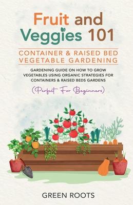 Fruit and Veggies 101 - Container & Raised Beds Vegetable Garden: Gardening Guide On How To Grow Vegetables Using Organic Strategies For Containers &