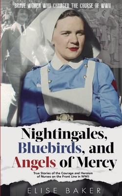 Nightingales, Bluebirds and Angels of Mercy: True Stories of the Courage and Heroism of Nurses on the Front Line in WWII