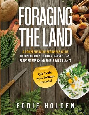 Foraging the Land: A Comprehensive Beginners Guide to Confidently Identify, Harvest and Prepare Enriching Edible Wild Plants